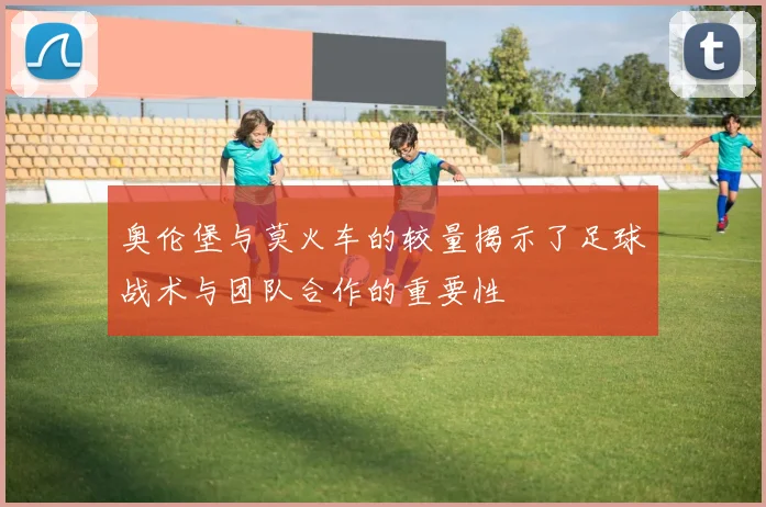 奥伦堡与莫火车的较量揭示了足球战术与团队合作的重要性