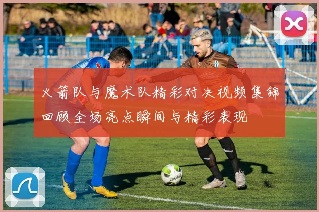 火箭队与魔术队精彩对决视频集锦回顾全场亮点瞬间与精彩表现