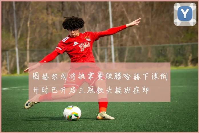 图赫尔或将执掌曼联滕哈赫下课倒计时已开启三冠教头接班在即