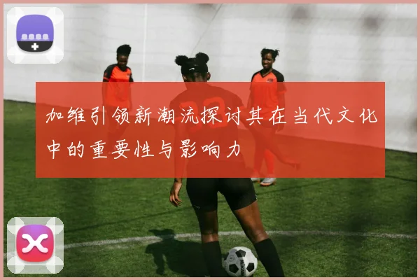 加维引领新潮流探讨其在当代文化中的重要性与影响力