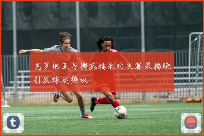 克罗地亚与挪威精彩对决赛果揭晓引发球迷热议