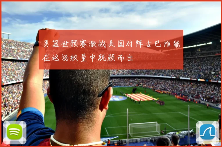 男篮世预赛激战美国对阵古巴谁能在这场较量中脱颖而出