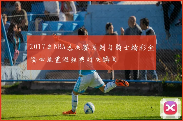 2017年NBA总决赛马刺与骑士精彩全场回放重温经典对决瞬间