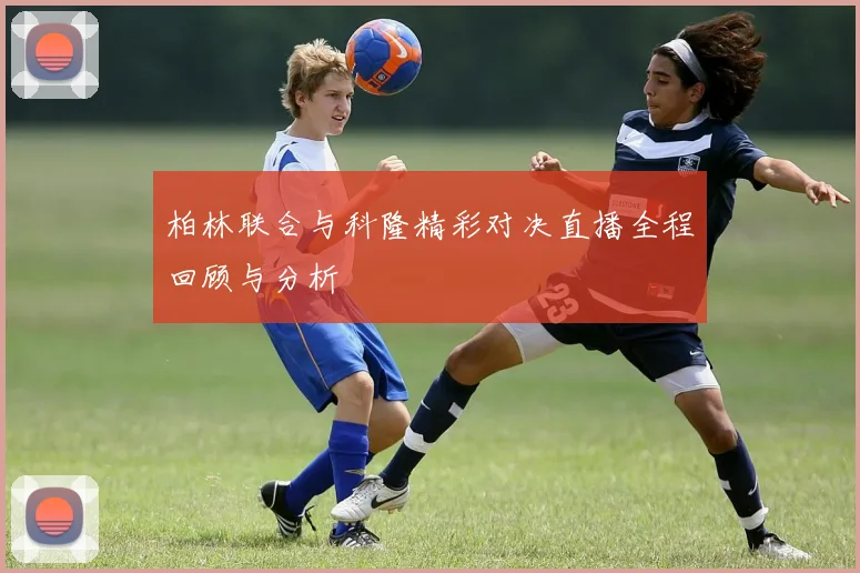 柏林联合与科隆精彩对决直播全程回顾与分析