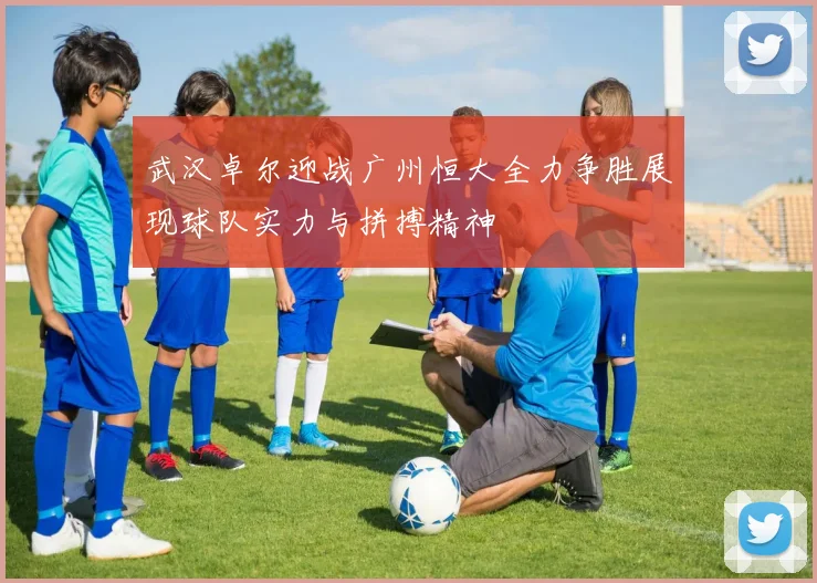武汉卓尔迎战广州恒大全力争胜展现球队实力与拼搏精神