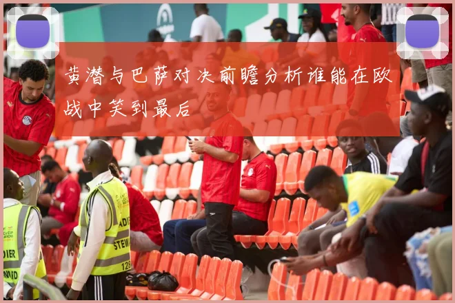 黄潜与巴萨对决前瞻分析谁能在欧战中笑到最后
