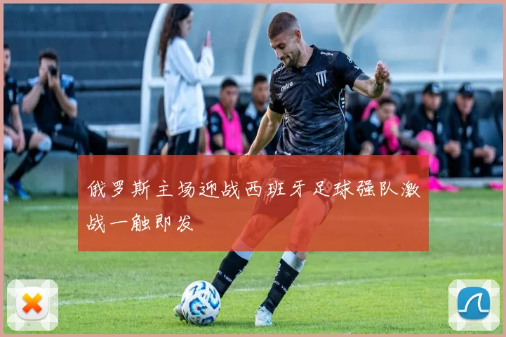 俄罗斯主场迎战西班牙足球强队激战一触即发