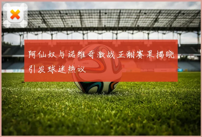 阿仙奴与诺维奇激战正酣赛果揭晓引发球迷热议
