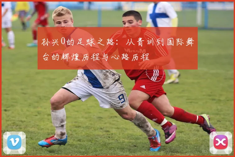 孙兴O的足球之路：从青训到国际舞台的辉煌历程与心路历程