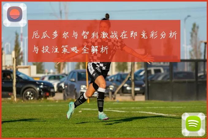 厄瓜多尔与智利激战在即竞彩分析与投注策略全解析