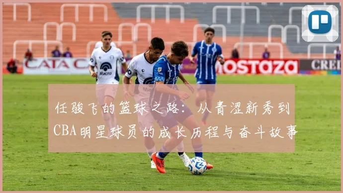 任骏飞的篮球之路：从青涩新秀到CBA明星球员的成长历程与奋斗故事