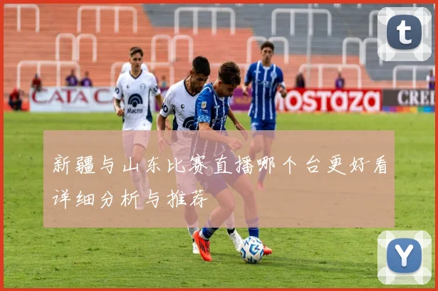 新疆与山东比赛直播哪个台更好看详细分析与推荐