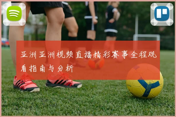 亚洲亚洲视频直播精彩赛事全程观看指南与分析