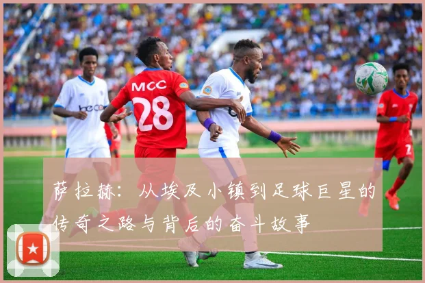 萨拉赫：从埃及小镇到足球巨星的传奇之路与背后的奋斗故事