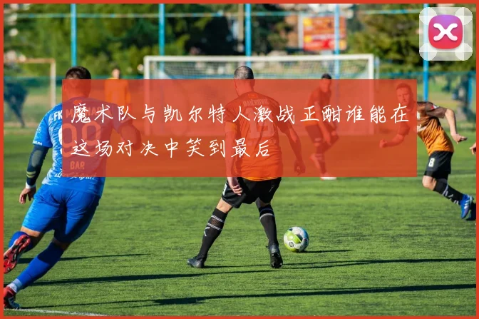 魔术队与凯尔特人激战正酣谁能在这场对决中笑到最后