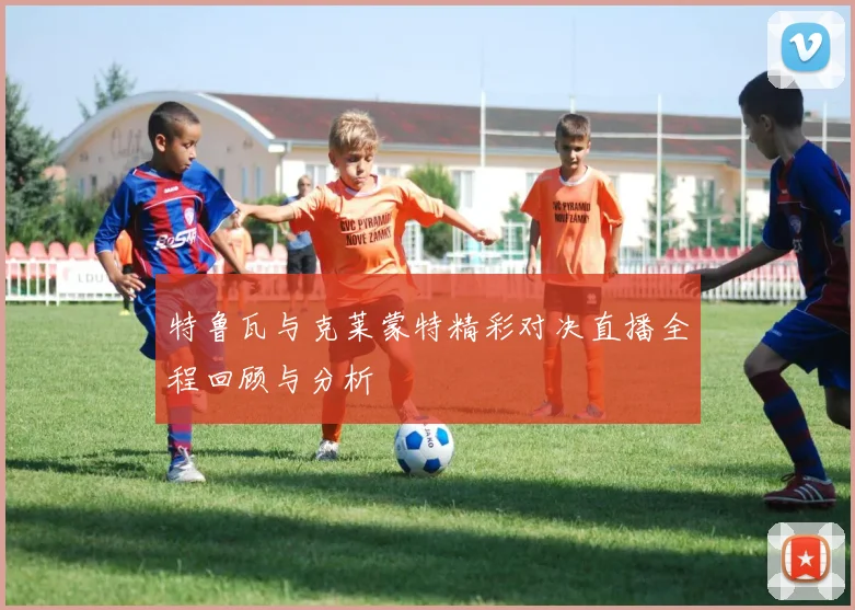 特鲁瓦与克莱蒙特精彩对决直播全程回顾与分析