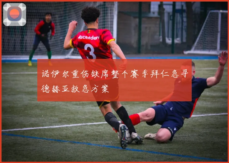 诺伊尔重伤缺席整个赛季拜仁急寻德赫亚救急方案