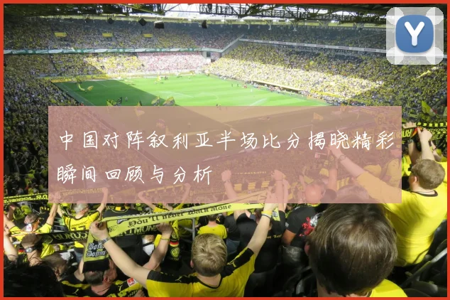中国对阵叙利亚半场比分揭晓精彩瞬间回顾与分析