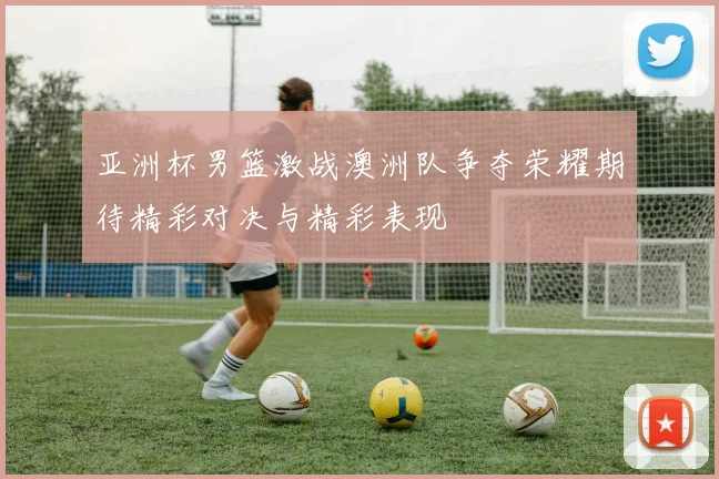 亚洲杯男篮激战澳洲队争夺荣耀期待精彩对决与精彩表现