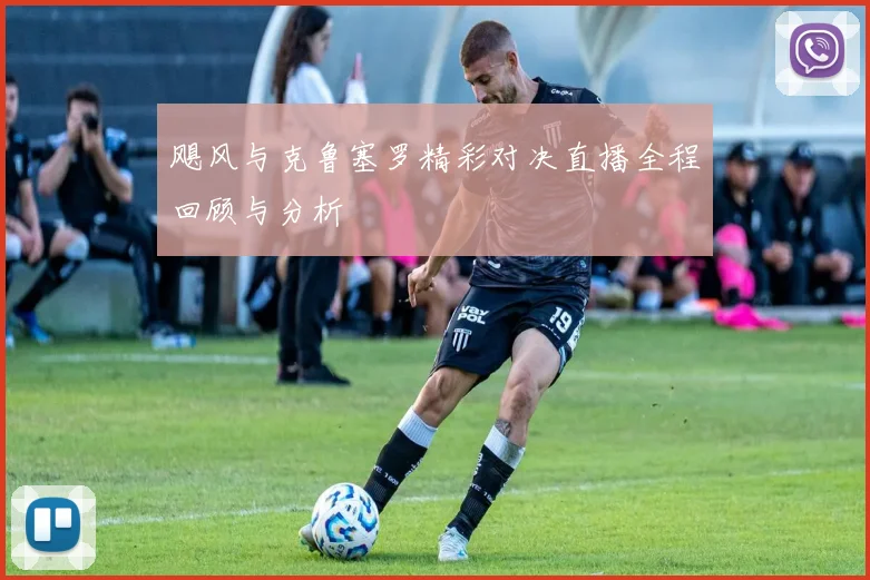飓风与克鲁塞罗精彩对决直播全程回顾与分析