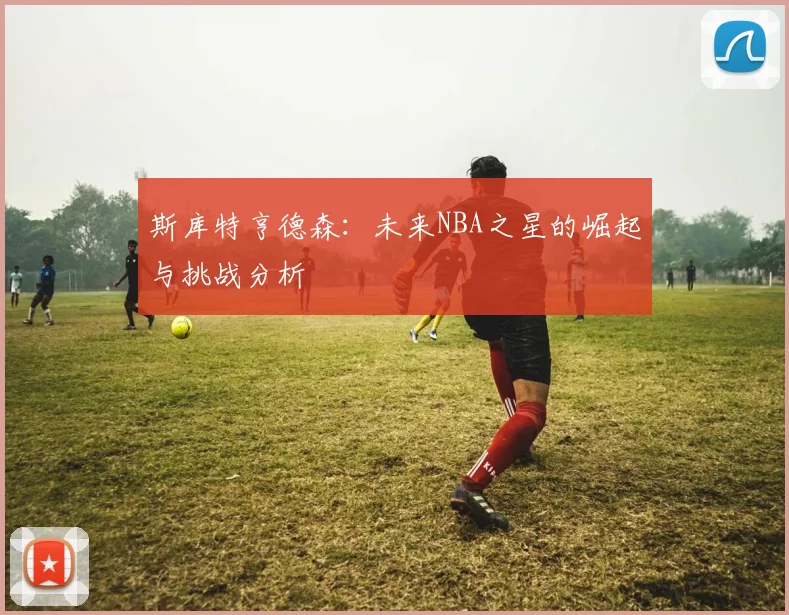 斯库特亨德森：未来NBA之星的崛起与挑战分析
