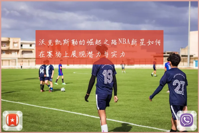 沃克凯斯勒的崛起之路NBA新星如何在赛场上展现潜力与实力