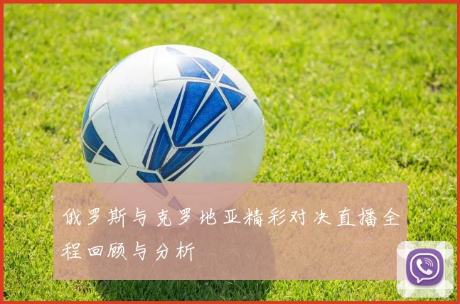 俄罗斯与克罗地亚精彩对决直播全程回顾与分析