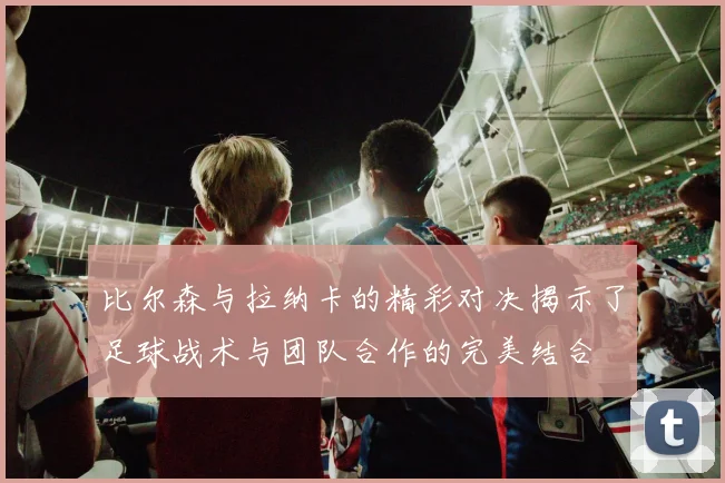 比尔森与拉纳卡的精彩对决揭示了足球战术与团队合作的完美结合