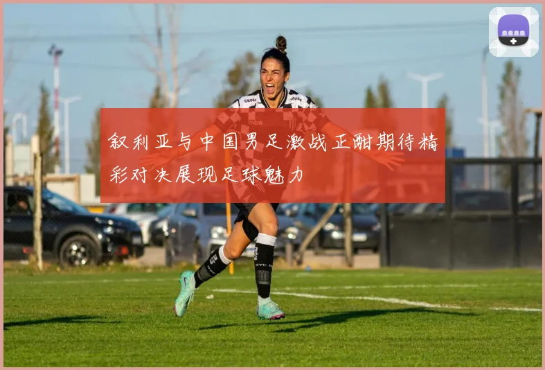 叙利亚与中国男足激战正酣期待精彩对决展现足球魅力