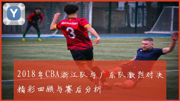 2018年CBA浙江队与广东队激烈对决精彩回顾与赛后分析