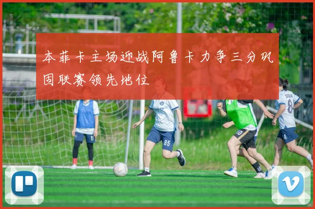 本菲卡主场迎战阿鲁卡力争三分巩固联赛领先地位