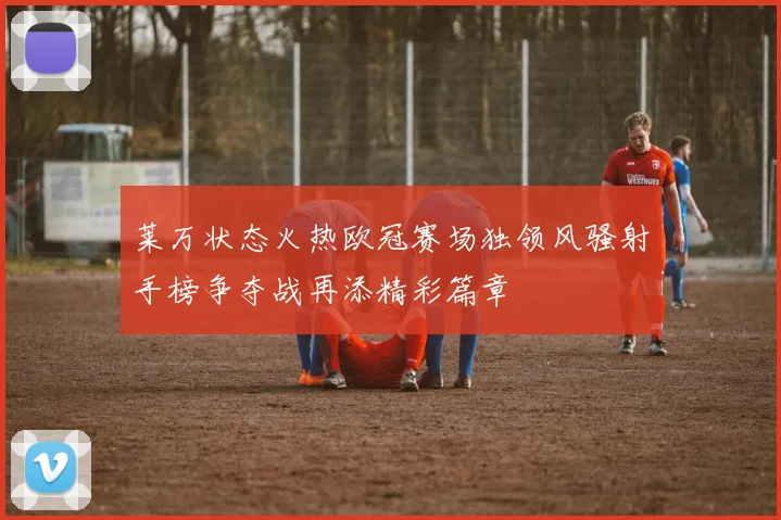 莱万状态火热欧冠赛场独领风骚射手榜争夺战再添精彩篇章