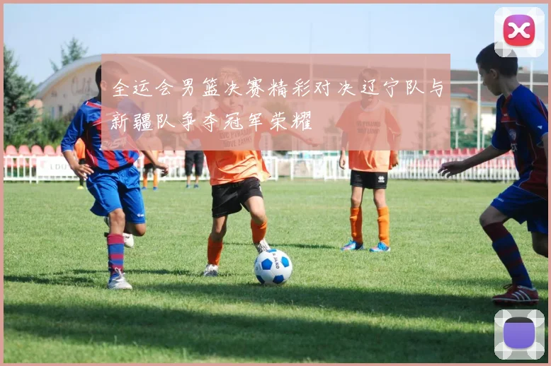 全运会男篮决赛精彩对决辽宁队与新疆队争夺冠军荣耀