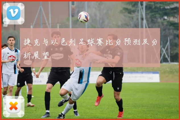 捷克与以色列足球赛比分预测及分析展望