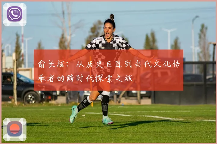 俞长栋：从历史巨匠到当代文化传承者的跨时代探索之旅