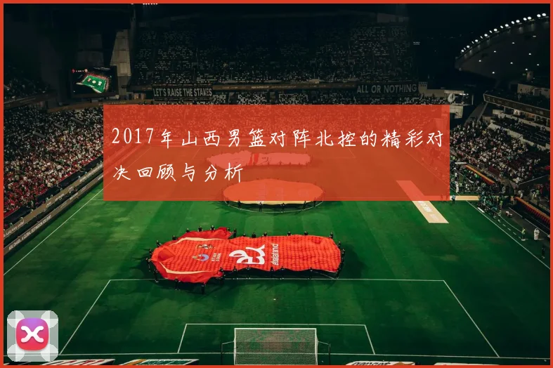 2017年山西男篮对阵北控的精彩对决回顾与分析