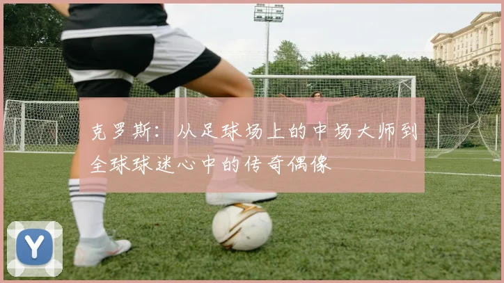 克罗斯：从足球场上的中场大师到全球球迷心中的传奇偶像