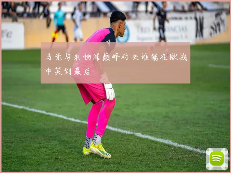 马竞与利物浦巅峰对决谁能在欧战中笑到最后