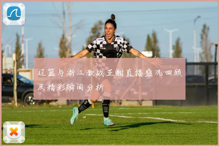 辽篮与浙江激战正酣直播盛况回顾及精彩瞬间分析