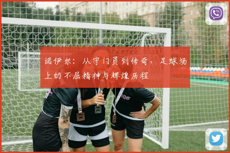诺伊尔：从守门员到传奇，足球场上的不屈精神与辉煌历程