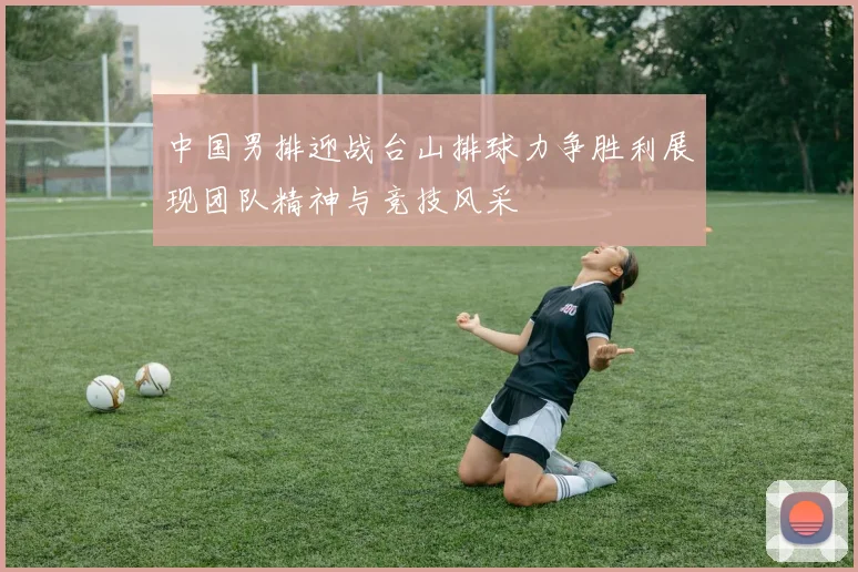 中国男排迎战台山排球力争胜利展现团队精神与竞技风采