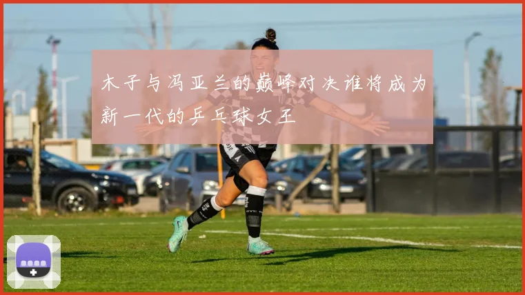 木子与冯亚兰的巅峰对决谁将成为新一代的乒乓球女王